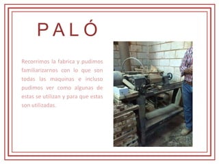 P A L Ó
Recorrimos la fabrica y pudimos
familiarizarnos con lo que son
todas las maquinas e incluso
pudimos ver como algunas de
estas se utilizan y para que estas
son utilizadas.
 