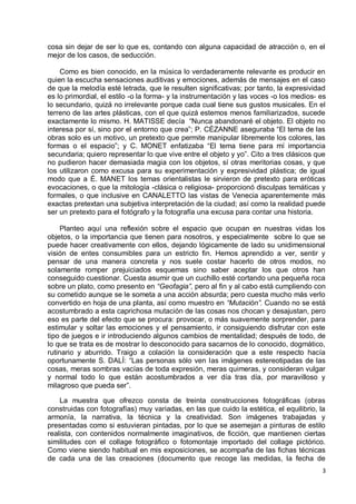 3
cosa sin dejar de ser lo que es, contando con alguna capacidad de atracción o, en el
mejor de los casos, de seducción.
Como es bien conocido, en la música lo verdaderamente relevante es producir en
quien la escucha sensaciones auditivas y emociones, además de mensajes en el caso
de que la melodía esté letrada, que le resulten significativas; por tanto, la expresividad
es lo primordial, el estilo -o la forma- y la instrumentación y las voces -o los medios- es
lo secundario, quizá no irrelevante porque cada cual tiene sus gustos musicales. En el
terreno de las artes plásticas, con el que quizá estemos menos familiarizados, sucede
exactamente lo mismo. H. MATISSE decía “Nunca abandonaré el objeto. El objeto no
interesa por sí, sino por el entorno que crea”; P. CÉZANNE aseguraba “El tema de las
obras solo es un motivo, un pretexto que permite manipular libremente los colores, las
formas o el espacio”; y C. MONET enfatizaba “El tema tiene para mí importancia
secundaria; quiero representar lo que vive entre el objeto y yo”. Cito a tres clásicos que
no pudieron hacer demasiada magia con los objetos, sí otras meritorias cosas, y que
los utilizaron como excusa para su experimentación y expresividad plástica; de igual
modo que a É. MANET los temas orientalistas le sirvieron de pretexto para eróticas
evocaciones, o que la mitología -clásica o religiosa- proporcionó disculpas temáticas y
formales, o que inclusive en CANALETTO las vistas de Venecia aparentemente más
exactas pretextan una subjetiva interpretación de la ciudad; así como la realidad puede
ser un pretexto para el fotógrafo y la fotografía una excusa para contar una historia.
Planteo aquí una reflexión sobre el espacio que ocupan en nuestras vidas los
objetos, o la importancia que tienen para nosotros, y especialmente sobre lo que se
puede hacer creativamente con ellos, dejando lógicamente de lado su unidimensional
visión de entes consumibles para un estricto fin. Hemos aprendido a ver, sentir y
pensar de una manera concreta y nos suele costar hacerlo de otros modos, no
solamente romper prejuiciados esquemas sino saber aceptar los que otros han
conseguido cuestionar. Cuesta asumir que un cuchillo esté cortando una pequeña roca
sobre un plato, como presento en “Geofagia”, pero al fin y al cabo está cumpliendo con
su cometido aunque se le someta a una acción absurda; pero cuesta mucho más verlo
convertido en hoja de una planta, así como muestro en “Mutación”. Cuando no se está
acostumbrado a esta caprichosa mutación de las cosas nos chocan y desajustan, pero
eso es parte del efecto que se procura: provocar, o más suavemente sorprender, para
estimular y soltar las emociones y el pensamiento, ir consiguiendo disfrutar con este
tipo de juegos e ir introduciendo algunos cambios de mentalidad; después de todo, de
lo que se trata es de mostrar lo desconocido para sacarnos de lo conocido, dogmático,
rutinario y aburrido. Traigo a colación la consideración que a este respecto hacía
oportunamente S. DALÍ: “Las personas sólo ven las imágenes estereotipadas de las
cosas, meras sombras vacías de toda expresión, meras quimeras, y consideran vulgar
y normal todo lo que están acostumbrados a ver día tras día, por maravilloso y
milagroso que pueda ser”.
La muestra que ofrezco consta de treinta construcciones fotográficas (obras
construidas con fotografías) muy variadas, en las que cuido la estética, el equilibrio, la
armonía, la narrativa, la técnica y la creatividad. Son imágenes trabajadas y
presentadas como si estuvieran pintadas, por lo que se asemejan a pinturas de estilo
realista, con contenidos normalmente imaginativos, de ficción, que mantienen ciertas
similitudes con el collage fotográfico o fotomontaje importado del collage pictórico.
Como viene siendo habitual en mis exposiciones, se acompaña de las fichas técnicas
de cada una de las creaciones (documento que recoge las medidas, la fecha de
 