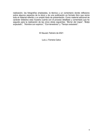 4
realización, las fotografías empleadas, la técnica y un comentario donde reflexiono
sobre algunos aspectos de la obra) y de una publicación en formato libro que reúne
todo el material referido y un amplio texto de presentación. Como material adicional de
carácter didáctico esta muestra cuenta con el proceso detallado y comentado que he
seguido para la realización de las cinco obras siguientes: “Borrar del mapa”, “Botijo
enjaulado”, “Hombre con espinos”, “Con-tenedores” y “Tiempo extasiado”.
El Sauzal, Febrero de 2021
Luis J. Ferreira Calvo
 