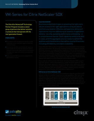PALO ALTO NETWORKS: Technology Partner Solution Brief

VM-Series for Citrix NetScaler SDX
SOLUTION OVERVIEW

The Palo Alto Networks Technology
®

Partner Program includes a select
group of partners that deliver solutions
or products that interoperate with the
next-generation firewall.
HIGHLIGHTS
	 Easy deployment of next-generation security to safely
enable applications, and protect against known and
unknown threats.

n

n

n

	 Minimize turn up times, and flexibly add capacity to
accommodate the security and application delivery
controller needs of new applications or new tenants
(business units, application owners, service provider
customers)
	 Deploy dedicated ADC and security capabilities for
applications or tenants.

Business productivity hinges on providing the right users
secure access to the right applications using any device
and from any location. Effective and seamless delivery of
applications requires addressing all aspects of application
delivery—security, availability, performance and visibility—in
a comprehensive manner. Each capability needs to be bestin-class, and the aggregate solution needs to exhibit the
qualities and characteristics that define cloud architectures,
including affordability, and elastic scalability.
Citrix NetScaler SDX is a true service delivery networking platform for enterprise
and cloud datacenters. An advanced virtualized architecture supports multiple
NetScaler instances on a single hardware appliance, while an advanced control
plane unifies provisioning, monitoring and management to meet the most demanding
multi-tenant requirements. Instead of relying on “bolted” on capabilities or a
collection of physical and virtual form factors that may compromise on features,
performance and scalability, organizations can utilize the Citrix NetScaler SDX
purpose-built platform for their datacenter service delivery needs.
Now, with the addition of the VM-Series on Citrix NetScaler SDX, security
and ADC services can be consolidated on a single hardware platform. This
addresses the unique application needs for business units, application owners
and SP customers in a multi-tenant deployment. The combination of VM-Series
on Citrix NetScaler SDX also provides a complete, validated, security and ADC
solution for Citrix XenApp and XenDesktop deployments.
VM-Series on Citrix NetScaler SDX
The VM-Series delivers safe application enablement using the same PAN-OS™
feature set that is available in physical security appliances. The core of the
Citrix NetScaler SDX Platform
VM-Series is the next-generation firewall which natively classifies all traffic,
inclusive of applications, threats and content, then ties that traffic to the user,
regardless of location or device type. The application, content, and user—in
other words, the elements that run the business—are then used as the basis of an
organization’s security policies, resulting in an improved security posture and a
reduction in incident response time.

SVM

ADC

VMSERIES

ADC

VMSERIES

ADC

Hypervisor
Citrix NetScaler SDX

VM-Series on Citrix NetScaler SDX

VMSERIES

 
