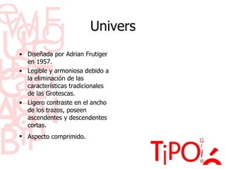 Univers Diseñada por Adrian Frutiger en 1957. Legible y armoniosa debido a la eliminaci ón de las características tradicionales de las Grotescas. Ligero contraste en el ancho de los trazos, poseen ascendentes y descendentes cortas. Aspecto comprimido.   