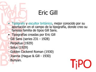 Eric Gill Tip óg r afo  y  escultor   brit án ico , mejor conocido por su aportaci ón   en el campo de la tipograf ía ,  donde creo su famosa familia de tipos Gill Sans. Tipograf ía s  creadas por Eric Gill ･ Gill Sans (series 231 - 1928) ･ Perpetua (1929) ･ Solus (1929) ･ Golden Cockerel Roman (1930) ･ Joanna (Hague & Gill - 1930) ･ Bunyan. 