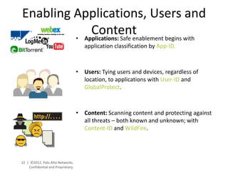 Enabling Applications, Users and
             Content
         • Applications: Safe enablement begins with
                                       application classification by App-ID.



                                    • Users: Tying users and devices, regardless of
                                      location, to applications with User-ID and
                                      GlobalProtect.



                                    • Content: Scanning content and protecting against
                                      all threats – both known and unknown; with
                                      Content-ID and WildFire.




12 | ©2012, Palo Alto Networks.
    Confidential and Proprietary.
 