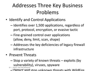 Addresses Three Key Business
               Problems
• Identify and Control Applications
   – Identifies over 1,500 applications, regardless of
     port, protocol, encryption, or evasive tactic
   – Fine-grained control over applications
     (allow, deny, limit, scan, shape)
   – Addresses the key deficiencies of legacy firewall
     infrastructure
• Prevent Threats
   – Stop a variety of known threats – exploits (by
     vulnerability), viruses, spyware
 18 | ©2012, Palo Alto Networks.
     Confidential and Proprietary.
 