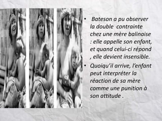 • Bateson a pu observer
la double contrainte
chez une mère balinaise
: elle appelle son enfant,
et quand celui-ci répond
, elle devient insensible.
• Quoiqu’il arrive, l’enfant
peut interpréter la
réaction de sa mère
comme une punition à
son attitude .
 