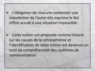  L’obligation de chacune contenant une
interdiction de l’autre elle exprime le fait
d’être acculé à une situation impossible.
 Cette notion est proposée comme théorie
sur les causes de la schizophrénie et
l’identification de cette notion est devenue un
outil de compréhension des systèmes de
communication.
 
