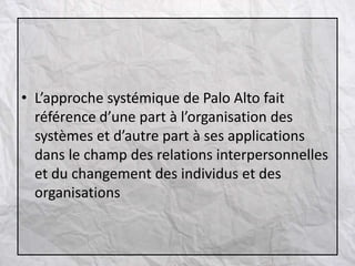 • L’approche systémique de Palo Alto fait
référence d’une part à l’organisation des
systèmes et d’autre part à ses applications
dans le champ des relations interpersonnelles
et du changement des individus et des
organisations
 