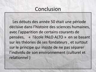 Les débuts des année 50 était une période
décisive dans l’histoire des sciences humaines,
avec l’apparition de certains courants de
pensées, « l’école PALO ALTO » en se basant
sur les théories de ses fondateurs , et surtout
sur le principe qui insiste de ne pas séparer
l’individu de son environnement (culturel et
relationnel )
Conclusion
 