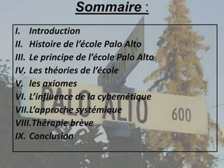 Sommaire :
I. Introduction
II. Histoire de l’école Palo Alto
III. Le principe de l’école Palo Alto
IV. Les théories de l’école
V. les axiomes
VI. L’influence de la cybernétique
VII.L’approche systémique
VIII.Thérapie brève
IX. Conclusion
 
