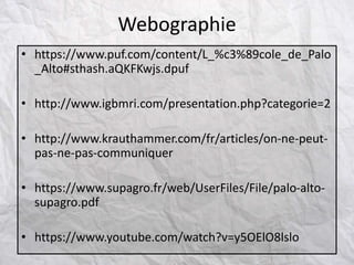 • https://www.puf.com/content/L_%c3%89cole_de_Palo
_Alto#sthash.aQKFKwjs.dpuf
• http://www.igbmri.com/presentation.php?categorie=2
• http://www.krauthammer.com/fr/articles/on-ne-peut-
pas-ne-pas-communiquer
• https://www.supagro.fr/web/UserFiles/File/palo-alto-
supagro.pdf
• https://www.youtube.com/watch?v=y5OElO8lslo
Webographie
 