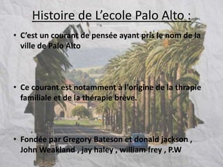 Histoire de L’ecole Palo Alto :
• C’est un courant de pensée ayant pris le nom de la
ville de Palo Alto
• Ce courant est notamment à l'origine de la thrapie
familiale et de la thérapie brève.
• Fondée par Gregory Bateson et donald jackson ,
John Weakland , jay haley , william frey , P.W
 