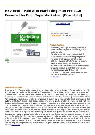 REVIEWS - Palo Alto Marketing Plan Pro 11.0
Powered by Duct Tape Marketing [Download]
ViewUserReviews
Average Customer Rating
5.0 out of 5
Product Feature
Powered by Duct Tape Marketing, providing aq
practical marketing guide upon which you can
build your plan
Detailed explanations and examples includingq
audio introductions narrated by John Jantsch,
renowned small-business marketing guru
Easy step-by-step instructions, built-in help andq
expert guidance every step of the way
Easily forecast sales and expenses and track yourq
progress--create a solid strategy and generate
numbers to make your strategy real
Framework to help you build an action plan thatq
will lead to marketing success
Read moreq
Product Description
The popular Duct Tape Marketing system from John Jantsch is now a step-by-step software package from Palo
Alto Software, Inc., makers of the best-selling Business Plan Pro. With detailed instructions and examples, audio
guidance, and built-in spreadsheets, Marketing Plan Pro 11.0 powered by Duct Tape Marketing gives you
everything you need to create a simple, effective and affordable marketing campaign. John Jantsch's Duct Tape
Marketing system is designed to take the jargon and confusion out of marketing for small businesses. In this
system, "marketing" is simply this: getting people who have a specific problem to know, like, and trust you.
Detailed instructions and examples guide you through the process of creating your goals and translating your
plan into action. Each section contains an audio overview, narrated by John Jantsch The Tasks list walks you
through the Duct Tape Marketing process, step by step, to help you: Identify your ideal customer Discover your
remarkable difference Structure product and service offerings to turn suspects into prospects, prospects to
clients, and clients into repeat clients and champions Create lead generation, conversion, and tracking plans
Get everyone in your organization to take on a marketing role Create concrete goals to measure marketing
success Marketing Plan Pro gives you strategies and tasks to make marketing a part of your daily business
activities, and to train every employee for their marketing roles. Linked spreadsheets with automatic plan vs.
actual comparison help you make course corrections for sales and expenses as they happen. Built-in Milestones
features help you assign marketing responsibilities, set goals, and then follow up. Flexible features for all kinds
of plans Read more
 