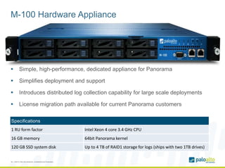 M-100 Hardware Appliance
 Simple, high-performance, dedicated appliance for Panorama
 Simplifies deployment and support
 Introduces distributed log collection capability for large scale deployments
 License migration path available for current Panorama customers
18 | ©2012, Palo Alto Networks. Confidential and Proprietary.
Specifications
1 RU form factor Intel Xeon 4 core 3.4 GHz CPU
16 GB memory 64bit Panorama kernel
120 GB SSD system disk Up to 4 TB of RAID1 storage for logs (ships with two 1TB drives)
 