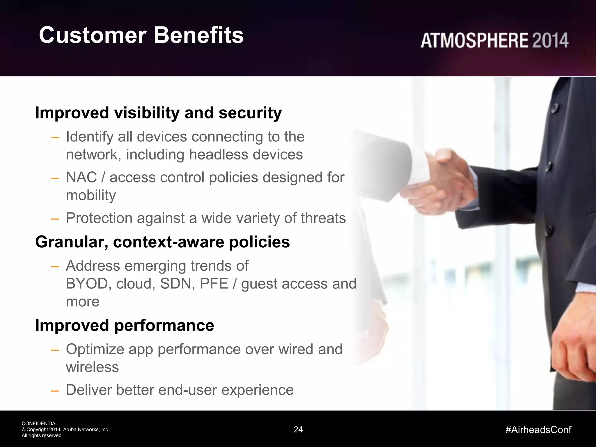 24
CONFIDENTIAL
© Copyright 2014. Aruba Networks, Inc.
All rights reserved
#AirheadsConf
Customer Benefits
Improved visibility and security
– Identify all devices connecting to the
network, including headless devices
– NAC / access control policies designed for
mobility
– Protection against a wide variety of threats
Granular, context-aware policies
– Address emerging trends of
BYOD, cloud, SDN, PFE / guest access and
more
Improved performance
– Optimize app performance over wired and
wireless
– Deliver better end-user experience
 