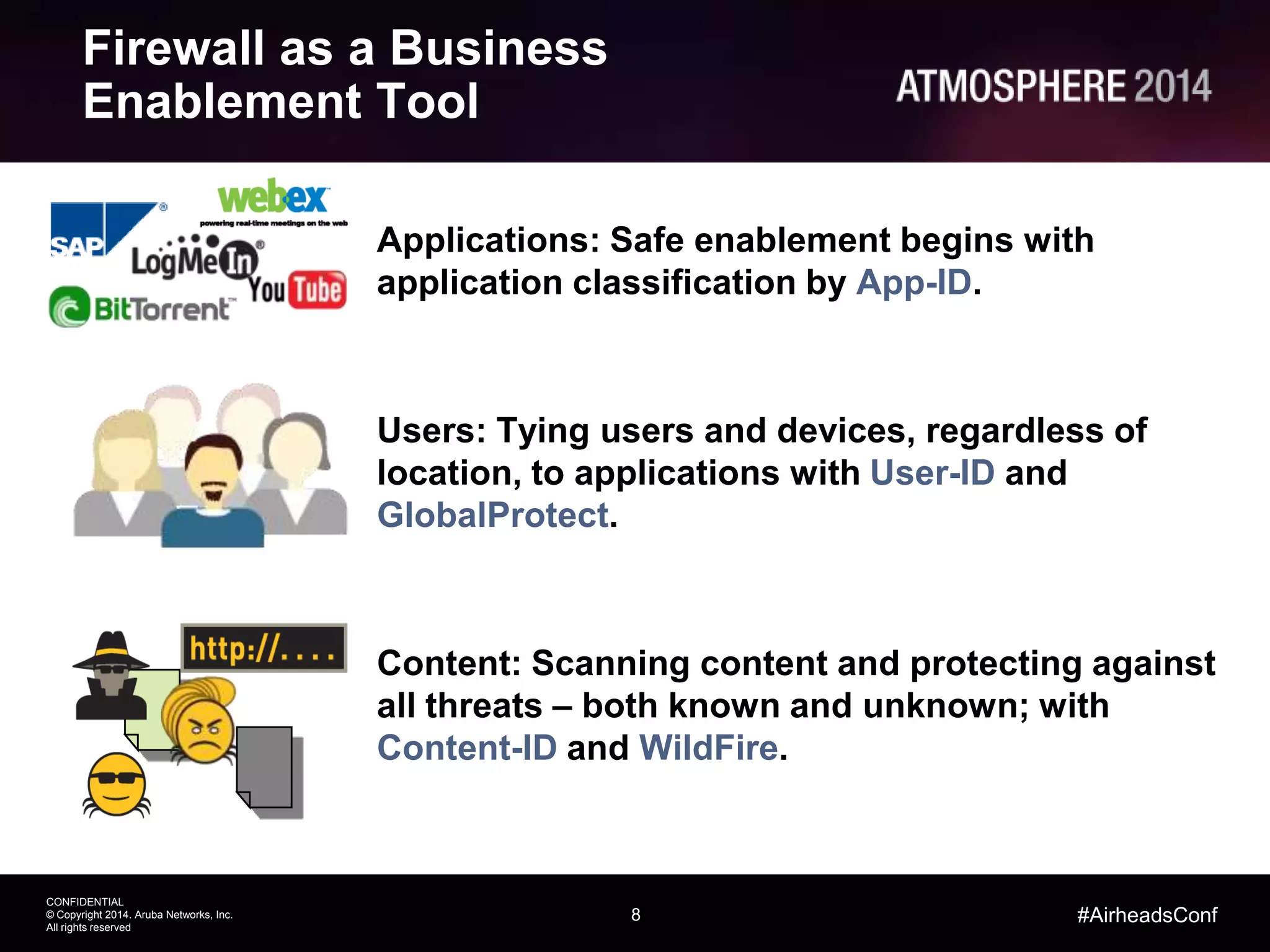 8
CONFIDENTIAL
© Copyright 2014. Aruba Networks, Inc.
All rights reserved
#AirheadsConf
Firewall as a Business
Enablement Tool
Applications: Safe enablement begins with
application classification by App-ID.
Users: Tying users and devices, regardless of
location, to applications with User-ID and
GlobalProtect.
Content: Scanning content and protecting against
all threats – both known and unknown; with
Content-ID and WildFire.
 
