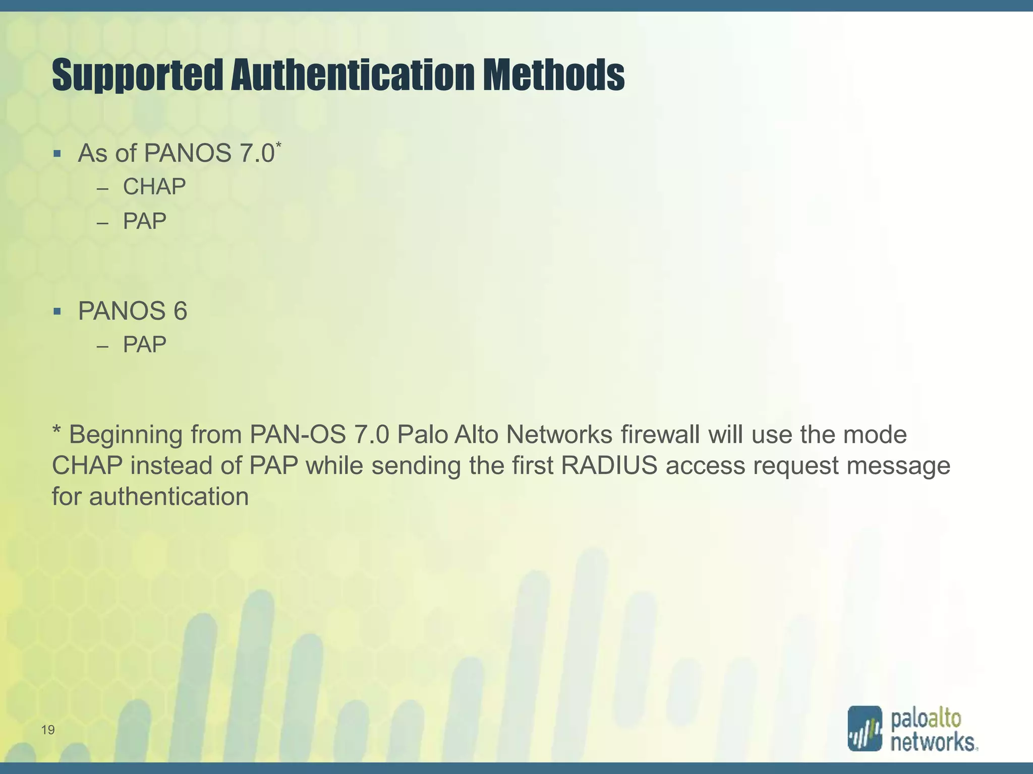 19
Supported Authentication Methods
 As of PANOS 7.0*
– CHAP
– PAP
 PANOS 6
– PAP
* Beginning from PAN-OS 7.0 Palo Alto Networks firewall will use the mode
CHAP instead of PAP while sending the first RADIUS access request message
for authentication
 