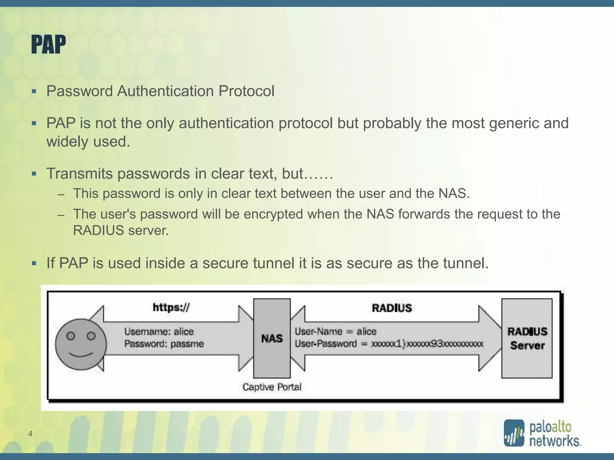 4
PAP
 Password Authentication Protocol
 PAP is not the only authentication protocol but probably the most generic and
widely used.
 Transmits passwords in clear text, but……
– This password is only in clear text between the user and the NAS.
– The user's password will be encrypted when the NAS forwards the request to the
RADIUS server.
 If PAP is used inside a secure tunnel it is as secure as the tunnel.
 