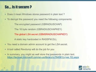 10
So…. Is it secure ?
 Does it mean Windows stores password in plain text ?
 To decrypt the password you need the following components:
The encrypted password (G$RADIUSCHAP)
The 16 byte random (G$RADIUSCHAPKEY)
The global LSA secret (G$MSRADIUSCHAPKEY)
A static key hardcoded in RASSFM.DLL
 You need a domain admin account to get the LSA secret.
 A tool called Revdump will do the job for you
 In summary, you might as well store the passwords in plain text.
https://technet.microsoft.com/en-us/library/cc784581(v=ws.10).aspx
 