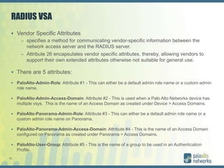 15
RADIUS VSA
 Vendor Specific Attributes
– specifies a method for communicating vendor-specific information between the
network access server and the RADIUS server.
– Attribute 26 encapsulates vendor specific attributes, thereby, allowing vendors to
support their own extended attributes otherwise not suitable for general use.
 There are 5 attributes:
 PaloAlto-Admin-Role: Attribute #1 - This can either be a default admin role name or a custom admin
role name.
 PaloAlto-Admin-Access-Domain: Attribute #2 - This is used when a Palo Alto Networks device has
multiple vsys. This is the name of an Access Domain as created under Device > Access Domains.
 PaloAlto-Panorama-Admin-Role: Attribute #3 - This can either be a default admin role name or a
custom admin role name on Panorama.
 PaloAlto-Panorama-Admin-Access-Domain: Attribute #4 - This is the name of an Access Domain
configured on Panorama as created under Panorama > Access Domains.
 PaloAlto-User-Group: Attribute #5 - This is the name of a group to be used in an Authentication
Profile.
 