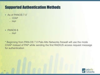 19
Supported Authentication Methods
 As of PANOS 7.0*
– CHAP
– PAP
 PANOS 6
– PAP
* Beginning from PAN-OS 7.0 Palo Alto Networks firewall will use the mode
CHAP instead of PAP while sending the first RADIUS access request message
for authentication
 