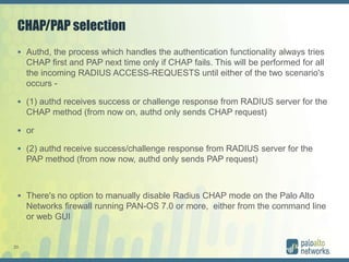 20
CHAP/PAP selection
 Authd, the process which handles the authentication functionality always tries
CHAP first and PAP next time only if CHAP fails. This will be performed for all
the incoming RADIUS ACCESS-REQUESTS until either of the two scenario's
occurs -
 (1) authd receives success or challenge response from RADIUS server for the
CHAP method (from now on, authd only sends CHAP request)
 or
 (2) authd receive success/challenge response from RADIUS server for the
PAP method (from now now, authd only sends PAP request)
 There's no option to manually disable Radius CHAP mode on the Palo Alto
Networks firewall running PAN-OS 7.0 or more, either from the command line
or web GUI
 