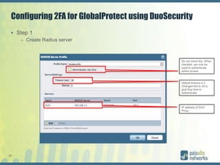 23
Configuring 2FA for GlobalProtect using DuoSecurity
 Step 1
– Create Radius server
Do not check this. When
checked, can only be
used to authenticate
admin access
Default timeout is 3.
Changed this to 30 to
give Dup time to
authenticate
IP address of DUO
Proxy
 