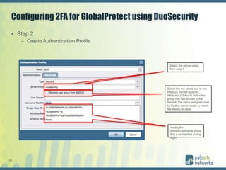 24
Configuring 2FA for GlobalProtect using DuoSecurity
 Step 2
– Create Authentication Profile
Select the server name
from step 1
Select this the check box to use
RADIUS Vendor-Specific
Attributes (VSAs) to define the
group that has access to the
firewall. The value being returned
by Radius server needs to match
the Allow List value
modify the
domain/username string
that a user enters during
login.
 