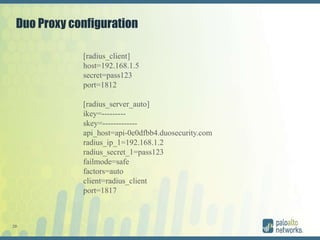 28
Duo Proxy configuration
[radius_client]
host=192.168.1.5
secret=pass123
port=1812
[radius_server_auto]
ikey=---------
skey=-------------
api_host=api-0e0dfbb4.duosecurity.com
radius_ip_1=192.168.1.2
radius_secret_1=pass123
failmode=safe
factors=auto
client=radius_client
port=1817
 
