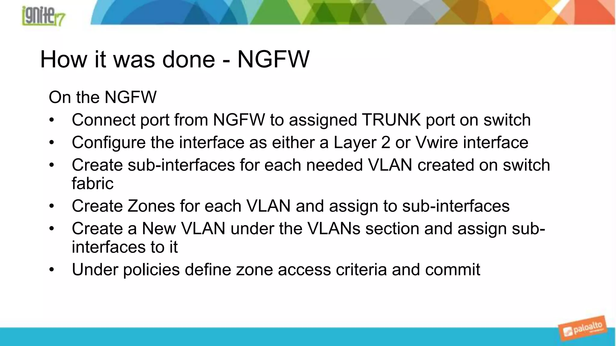 How it was done - NGFW
On the NGFW
• Connect port from NGFW to assigned TRUNK port on switch
• Configure the interface as either a Layer 2 or Vwire interface
• Create sub-interfaces for each needed VLAN created on switch
fabric
• Create Zones for each VLAN and assign to sub-interfaces
• Create a New VLAN under the VLANs section and assign sub-
interfaces to it
• Under policies define zone access criteria and commit
 