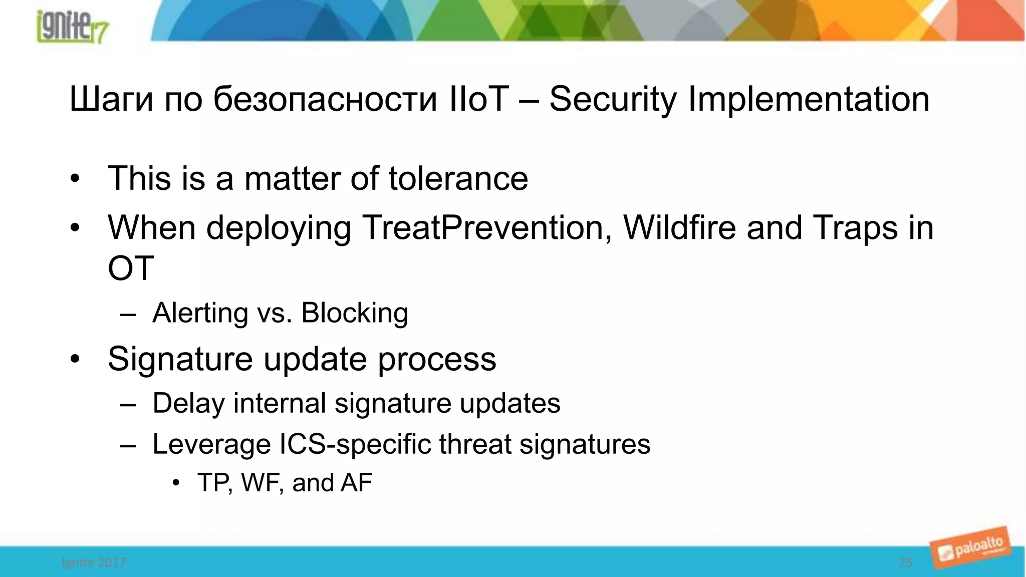Шаги по безопасности IIoT – Security Implementation
• This is a matter of tolerance
• When deploying TreatPrevention, Wildfire and Traps in
OT
– Alerting vs. Blocking
• Signature update process
– Delay internal signature updates
– Leverage ICS-specific threat signatures
• TP, WF, and AF
Ignite 2017 25
 