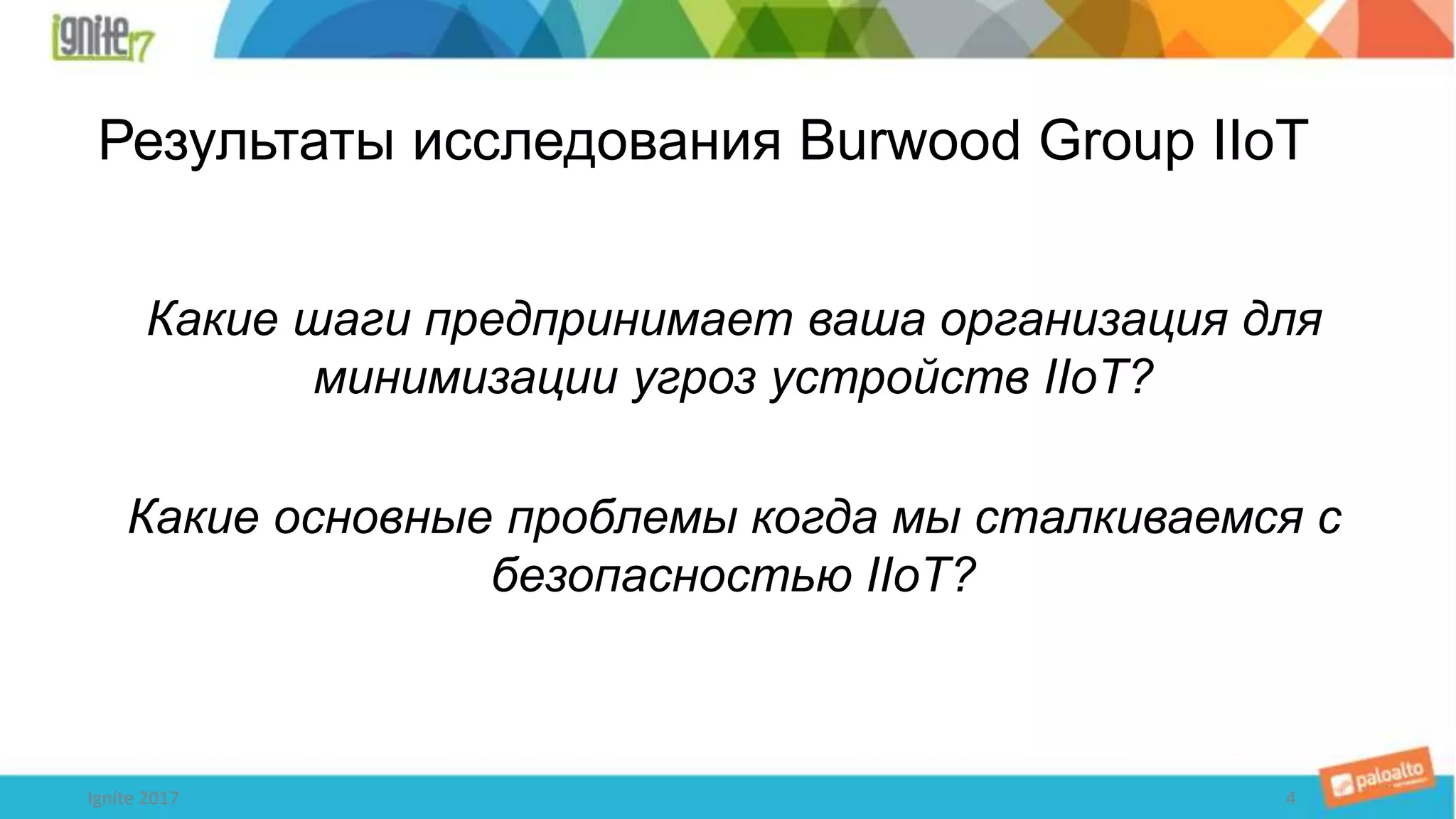 Результаты исследования Burwood Group IIoT
Какие шаги предпринимает ваша организация для
минимизации угроз устройств IIoT?
Какие основные проблемы когда мы сталкиваемся с
безопасностью IIoT?
4Ignite 2017
 
