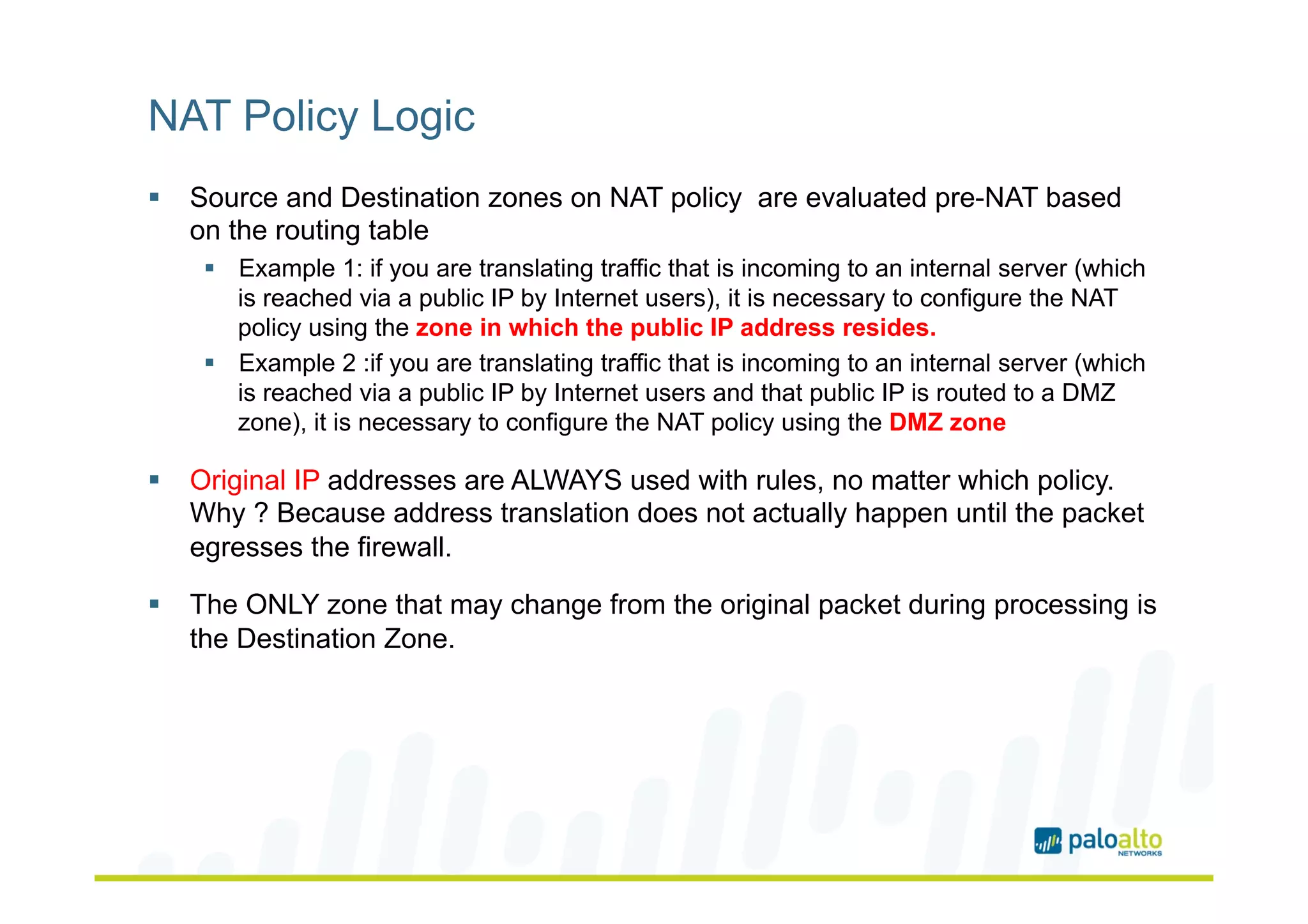 NAT Policy Logic
§  Source and Destination zones on NAT policy are evaluated pre-NAT based
on the routing table
§  Example 1: if you are translating traffic that is incoming to an internal server (which
is reached via a public IP by Internet users), it is necessary to configure the NAT
policy using the zone in which the public IP address resides.
§  Example 2 :if you are translating traffic that is incoming to an internal server (which
is reached via a public IP by Internet users and that public IP is routed to a DMZ
zone), it is necessary to configure the NAT policy using the DMZ zone
§  Original IP addresses are ALWAYS used with rules, no matter which policy.
Why ? Because address translation does not actually happen until the packet
egresses the firewall.
§  The ONLY zone that may change from the original packet during processing is
the Destination Zone.
 