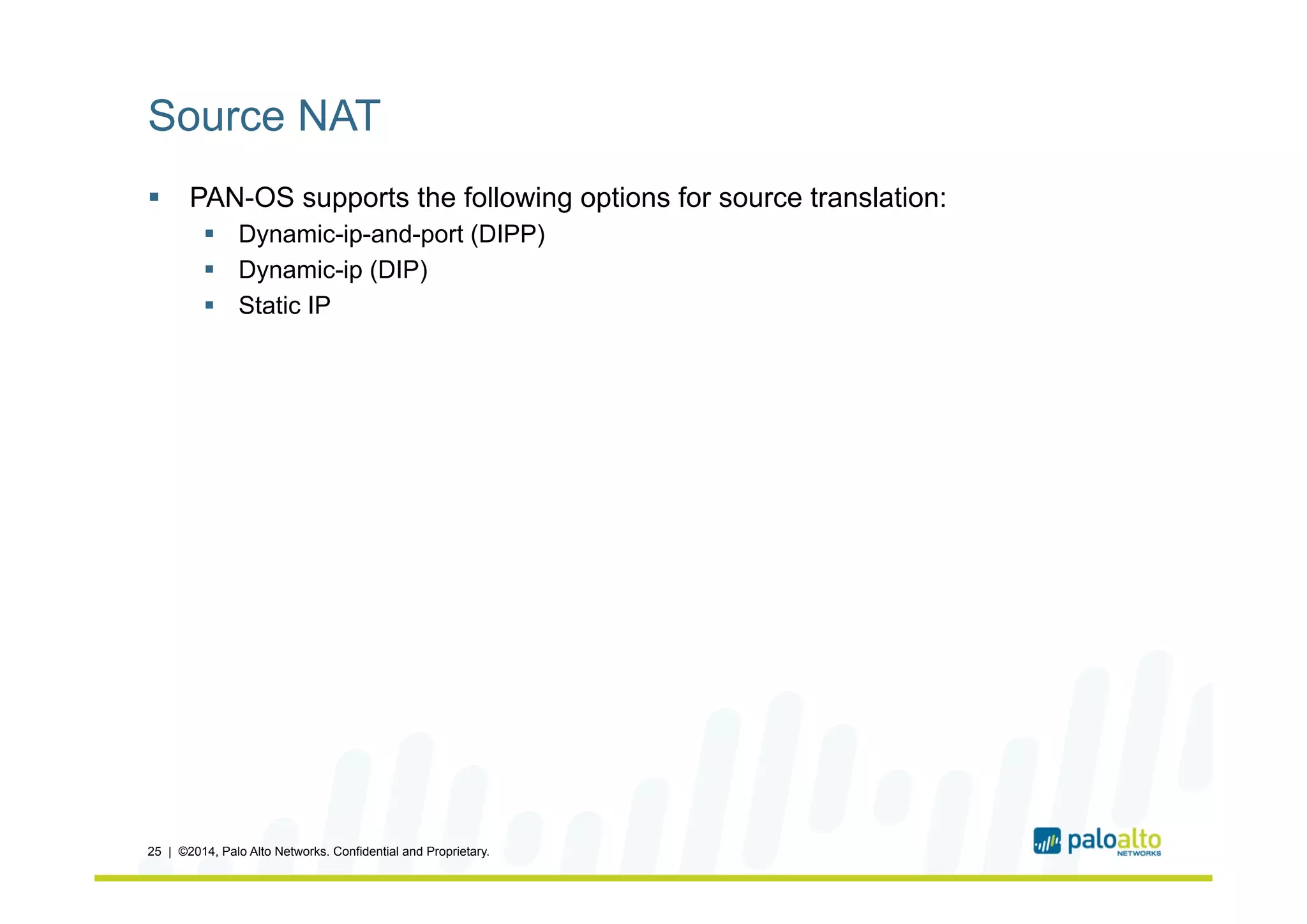 Source NAT
§  PAN-OS supports the following options for source translation:
§  Dynamic-ip-and-port (DIPP)
§  Dynamic-ip (DIP)
§  Static IP
25 | ©2014, Palo Alto Networks. Confidential and Proprietary.
 