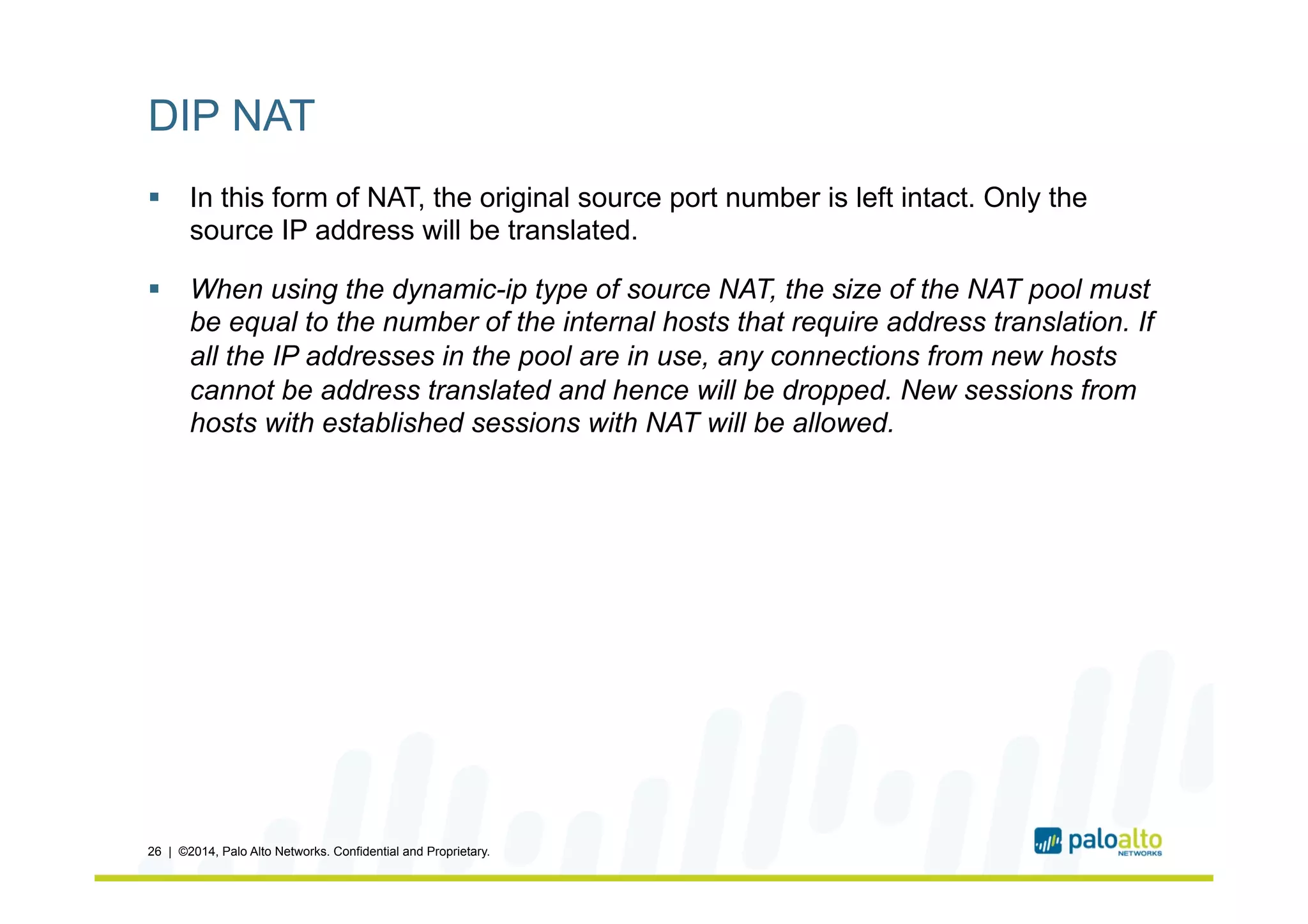 DIP NAT
§  In this form of NAT, the original source port number is left intact. Only the
source IP address will be translated.
§  When using the dynamic-ip type of source NAT, the size of the NAT pool must
be equal to the number of the internal hosts that require address translation. If
all the IP addresses in the pool are in use, any connections from new hosts
cannot be address translated and hence will be dropped. New sessions from
hosts with established sessions with NAT will be allowed.
26 | ©2014, Palo Alto Networks. Confidential and Proprietary.
 