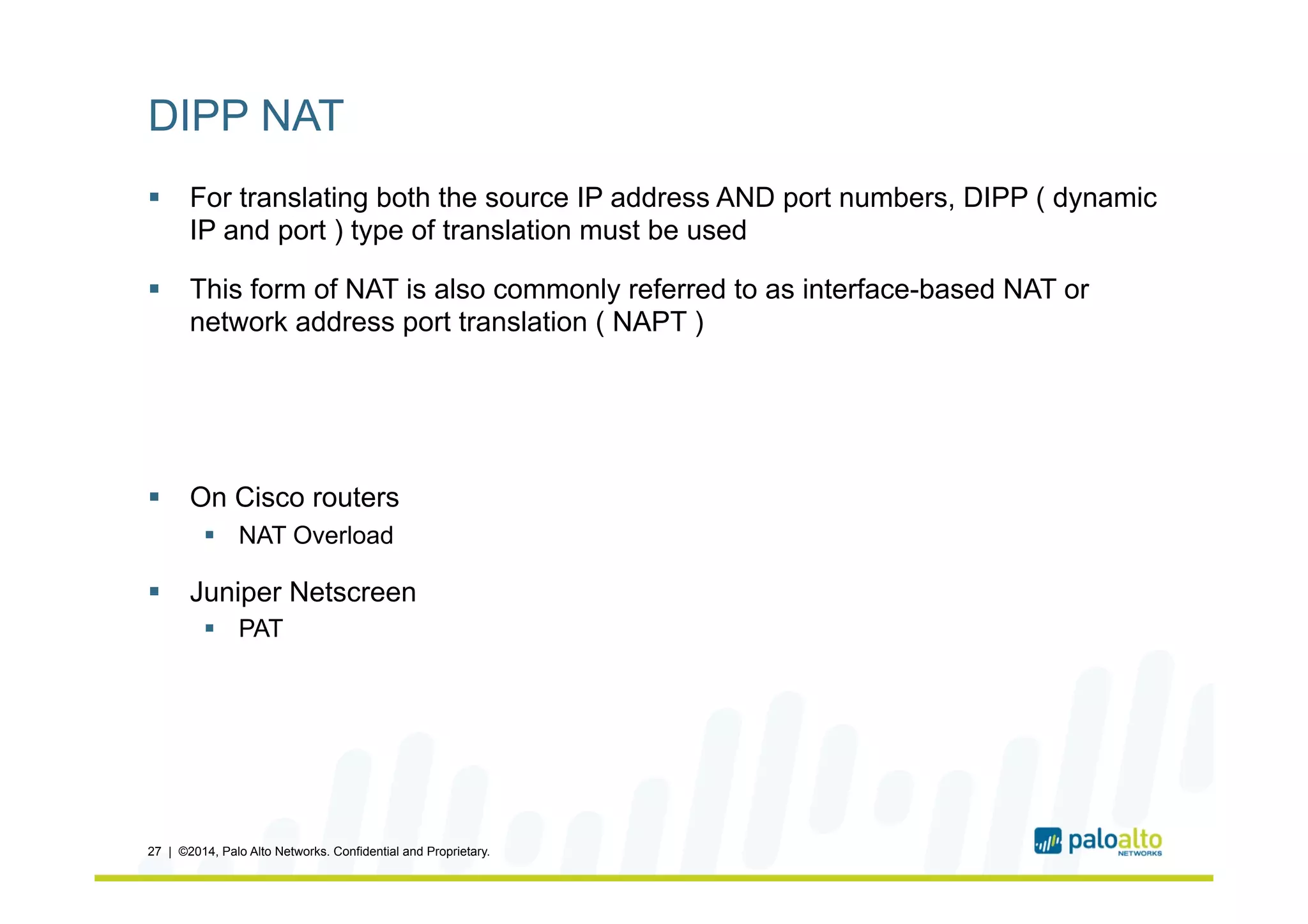 DIPP NAT
§  For translating both the source IP address AND port numbers, DIPP ( dynamic
IP and port ) type of translation must be used
§  This form of NAT is also commonly referred to as interface-based NAT or
network address port translation ( NAPT )
§  On Cisco routers
§  NAT Overload
§  Juniper Netscreen
§  PAT
27 | ©2014, Palo Alto Networks. Confidential and Proprietary.
 