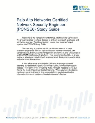 Palo Alto Networks Certified
Network Security Engineer
(PCNSE6) Study Guide
Welcome to the wonderful world of Palo Alto Networks Certification!
We are very excited you have decided to embark upon such a valuable and
worthwhile journey. To aid and support you on your quest we’ve put
together this PCNSE6 Study Guide.
The best way to prepare for this certification exam is to have
extensive experience with our Next-Generation hardware firewalls, VM-
Series firewalls, the Panorama management environment, and GlobalProtect
and the MSM mobile security platform. That experience should be in a wide
variety of situations, including both large and small deployments, and in edge
and datacenter deployments.
If your experience is incomplete, you should strongly consider
attending our Essentials I (201), Essentials II (205), and Panorama (221)
classes. They can’t cover everything that a PCNSE6 needs to know, but
they’re the most efficient way to start learning. When you have the basics
mastered, you should spend time on our platform practicing using the
information in the 6.1 versions of the Administrator’s Guides.
 