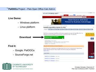 The
      PalOOCa Project – Palo Open Office Calc Add-in



      Live Demo:
               - Windows platform
               - Linux platform



                Download


  Find it:
          - Google: PalOOCa
          - SourceForge.net




                                                            Christian Schieder, Chemnitz UT
                                                       Palo User Conference 2007, Frankfurt
 