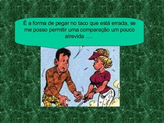 É a forma de pegar no taco que está errada, se me posso permitir uma comparação um pouco atrevida ….