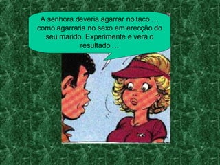 A senhora deveria agarrar no taco … como agarraria no sexo em erecção do seu marido. Experimente e verá o resultado …