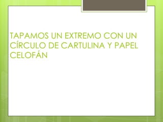 TAPAMOS UN EXTREMO CON UN
CÍRCULO DE CARTULINA Y PAPEL
CELOFÁN
 
