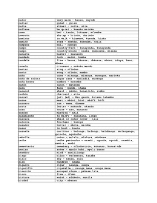 calor             very warm - banso, muyodo
callar            quiet - guisá
calle             street - nsila, sila
cállese           be quiet - kawako matoko
cama              bed - tanda, lukuame, mfuembe
camarón           shrimp - brinda, nbrinda
caminar           to walk - kiamene, kuenda, kiako
camino            road - kuenda, kuendan, nsila
campana           bell - ngongo
campo             country-farm - kunayonda, kunayanda
campo             country-woods - nseke. mumuseke, miseke
canasta           basket - kawuandi
candado           lock - matuí, kumba
candela           fire - bansa, bánsua, nbánsua, mboso, ntuya, baso,
                 mbaso
canela            cinnamon - mokoko wando
cantar            sing - nfindan
canto             song - nfinda, mambo
caña              cane - mikanga, misanga, muengue, marioka
caña de azúcar    sugar cane - madiadiá, musenga
caña brava        bamboo - matombe
cañon             canon - matende
cara              face - bundí, itama
caracol           shell - nkobo, bonantoto, simbu
carbón            charcaol - etía
cárcel            jail (ed) - Nso gando, kutamu labambu
carne             meat - mbisi, bisi, mbifi, bifi
carnero           ram - meme, dimeme
carta             letter - mukanda, nkanda
casa              house - nso, munanso
casado            married - nklá
casamiento        to marry - kusakana, longo
cáscara           shell or outer cover - lele
catorce           fourteen - kumiyá
cazador           hunter - mbole, walube
cazar             to hunt - kuela
cazuela           cauldron - balonga, balongo, kalubango, mulanganga,
                 guincho, nguincho
cebolla           onion - molalo, alulosa, abubosa
ceiba             ceiba pentandra - nsambi, ngunda, ngundo, nsambia,
                 sambia, sambi
cementerio        cemetery - nfindantoto, kunanso, kunasinda
ceniza            ashes - mpolo kubí, mpolo banso
cerebro           mind - samidilango
ciego             blind - wafamensu, kanaba
cielo             sky - nsulu, sulu
cien              hundred - nkama
cigarro           cigar - nsunga, sunga
cigarillo         cigarette - nsunga mene, sunga mene
cimarrón          escaped slave - pakase lele
cinco             five - ifumo
cintura           waist - eluketo, munila
ciudad            city - mbansa
 