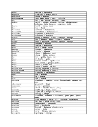 deseo            desire - ntondele
despacio         slow(ly) - sualo sualo
despierto        awake - wiriko
desprenderse     tear away from - sakri, sakrilá
día              day - bá, muine, melembe, lumbo
diablo           devil - ndoki, kibundo, karire, minianpungo,
                kachanga, tata lubuisa, sampungo, doki
diente           teeth - menu, meno
diez             ten - kumi
dieciséis        sixteen - kumisabami
diecisiete       seventeen - kumisabuare
dieciocho        eighteen - kuminona
diecenueve       nineteen - kumifuá
dinero           money - nsimbo, simbo, simbongo, nbongo
dios             god - nsambi, sambi, nsambia, sambia
dioses           gods - mpungos, npungos, mpungo, npungo
diosa            goddess - mpungu
doce             twelve - kumiyole
dolor            pain - yela, lunsa
domingo          sunday - diansona
doncella         virgin - kiwaka
donde            where - kilumbo, kiló
dormir           sleep - léka, solele
dos              two - yolé, tauo, yari
duele            it hurts - yele
dueña            female owner - nguda nkita
dueño            male owner - gangán gumbo
dueño            owner - dundu mbe
dulce            sweet - dimbo, ndimbo
durante dia      during daytime - kunanga
durante noche    during evening = kuseka
durmiendo        sleeping - talekendo
edad             age - kisoko
el               he - muene
ella             she - muena
elefante         elephant - nsacho, insan, bondantuei, pakasa sao,
                nsao
embarazada       pregnant - loyú
enamorado        lover - yambisa
enano            dwarf - ndundu mbaka (evil)
encender         light up - tuya, ntuya
enciende         light it - songuilá lumuine
energía          energy - wánga
enfermedad       sickness, disease - kuakumenu, yari yari, yemba,
                yembo
enfermo          sick person - yera, yari, yányara, tubelanga
enojarse         get mad - fula botán kando
entender         understand - tukuenda
enterrar         bury - kunfunda
entierro         burial - lukamba nfinda ntoto
entrar           enter - kota
envidia          envy - kimpa, kimpalu
epilepsia        epilepsy - nianga
 
