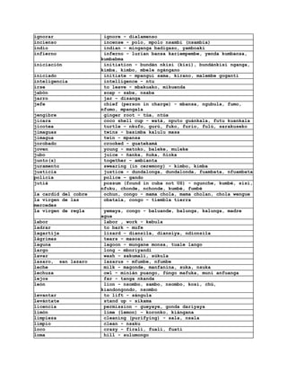 ignorar                ignore - dialamenso
incienso               incense - polo, mpolo nsambi (nsambia)
indio                  indian - minganga badigaso, yamboaki
infierno               inferno - lurian bansa kariempembe, yenda kumbansa,
                      kumbabma
iniciación             initiation - bundán nkisi (kisi), bundánkisi nganga,
                      kimba, kimbo, mbele ngángano
iniciado               initiate - mpangui sama, kirano, malembe goganti
inteligencia           intelligence - ntu
irse                   to leave - mbakuako, mikuenda
jabón                  soap - saba, nsaba
jarro                  jar - disanga
jefe                   chief (person in charge) - mbansa, ngubula, fumo,
                      nfumo, mpangala
jengibre               ginger root - túa, ntúa
jícara                 coco shell cup - watá, nputo guánkala, futu kuankala
jicotea                turtle - nkufo, gurú, fuko, furio, fulú, sarakuseko
jimaguas               twins - basimba kalulu masa
jimagua                twin - mpansa
jorobado               crooked - guatekamá
joven                  young - matoko, baleke, muleke
jubo                   juice - ñanka, ñuka, ñioka
junto(s)               together - ambianta
juramento              swearing (in ceremony) - kimbo, kimba
justicia               justice - dundalonga, dundalonda, fuambata, nfuambata
policia                police - gando
jutiá                  possum (found in cuba not US) - ngunche, kumbé, sisi,
                      nfuku, chonde, nchonde, kumbé, fumbé
la cardid del cobre    ochun, congo - mama chola, mama cholan, chola wengue
la virgen de las       obatala, congo - tiembla tierra
mercedes
la virgen de regla     yemaya, congo - baluande, balunga, kalunga, madre
                      agua
labor                  labor , work - kebula
ladrar                 to bark - mufe
lagartija              lizard - diansila, diansiya, ndionsila
lágrimas               tears - masosí
laguna                 lagoon - mungane monsa, tuale lango
largo                  long - mboriyandi
lavar                  wash - sakumali, súkula
lazaro, san lazaro     lazarus - mfumbe, nfumbe
leche                  milk - magonde, manfanina, suka, nsuka
lechuza                owl - minián puango, fúngo mafuka, muni anfuanga
lejos                  far - tanga nkanda
león                   lion - nsombo, sambo, nsombo, kosi, chú,
                      kiandongondo, nsombo
levantar               to lift - sángula
levántate              stand up - sikama
licencia               permission - gueyaye, gonda dariyaya
limón                  lime (lemon) - koronko, kiángana
limpieza               cleaning (purifying) - sala, nsala
limpio                 clean - nsaku
loco                   crazy - firali, fuali, fuati
loma                   hill - sulumongo
 