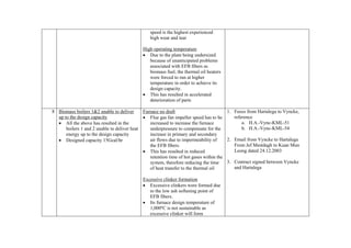 speed is the highest experienced
                                                high wear and tear

                                            High operating temperature
                                            • Due to the plant being undersized
                                               because of unanticipated problems
                                               associated with EFB fibers as
                                               biomass fuel, the thermal oil heaters
                                               were forced to run at higher
                                               temperature in order to achieve its
                                               design capacity.
                                            • This has resulted in accelerated
                                               deterioration of parts

8 Biomass boilers 1&2 unable to deliver      Furnace no draft                          1. Faxes from Hartalega to Vyncke,
  up to the design capacity                  • Flue gas fan impeller speed has to be      reference
  • All the above has resulted in the           increased to increase the furnace             a. H.A.-Vync-KML-51
      boilers 1 and 2 unable to deliver heat    underpressure to compensate for the           b. H.A.-Vync-KML-54
      energy up to the design capacity          increase in primary and secondary
  • Designed capacity 15Gcal/hr                 air flows due to impermeability of     2. Email from Vyncke to Hartalega
                                                the EFB fibers.                           From Jef Mestdagh to Kuan Mun
                                             • This has resulted in reduced               Leong dated 24.12.2003
                                                retention time of hot gases within the
                                                system, therefore reducing the time    3. Contract signed between Vyncke
                                                of heat transfer to the thermal oil       and Hartalega

                                            Excessive clinker formation
                                            • Excessive clinkers were formed due
                                               to the low ash softening point of
                                               EFB fibers.
                                            • Its furnace design temperature of
                                               1,000ºC is not sustainable as
                                               excessive clinker will form
 