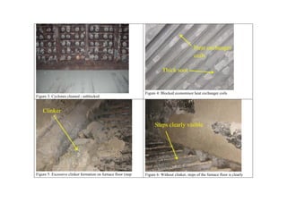 Heat exchanger
                                                                                              coils

                                                                          Thick soot


                                                               Figure 4: Blocked economisor heat exchanger coils
Figure 3: Cyclones cleaned - unblocked


    Clinker

                                                                     Steps clearly visible




Figure 5: Excessive clinker formation on furnace floor (step   Figure 6: Without clinker, steps of the furnace floor is clearly
 