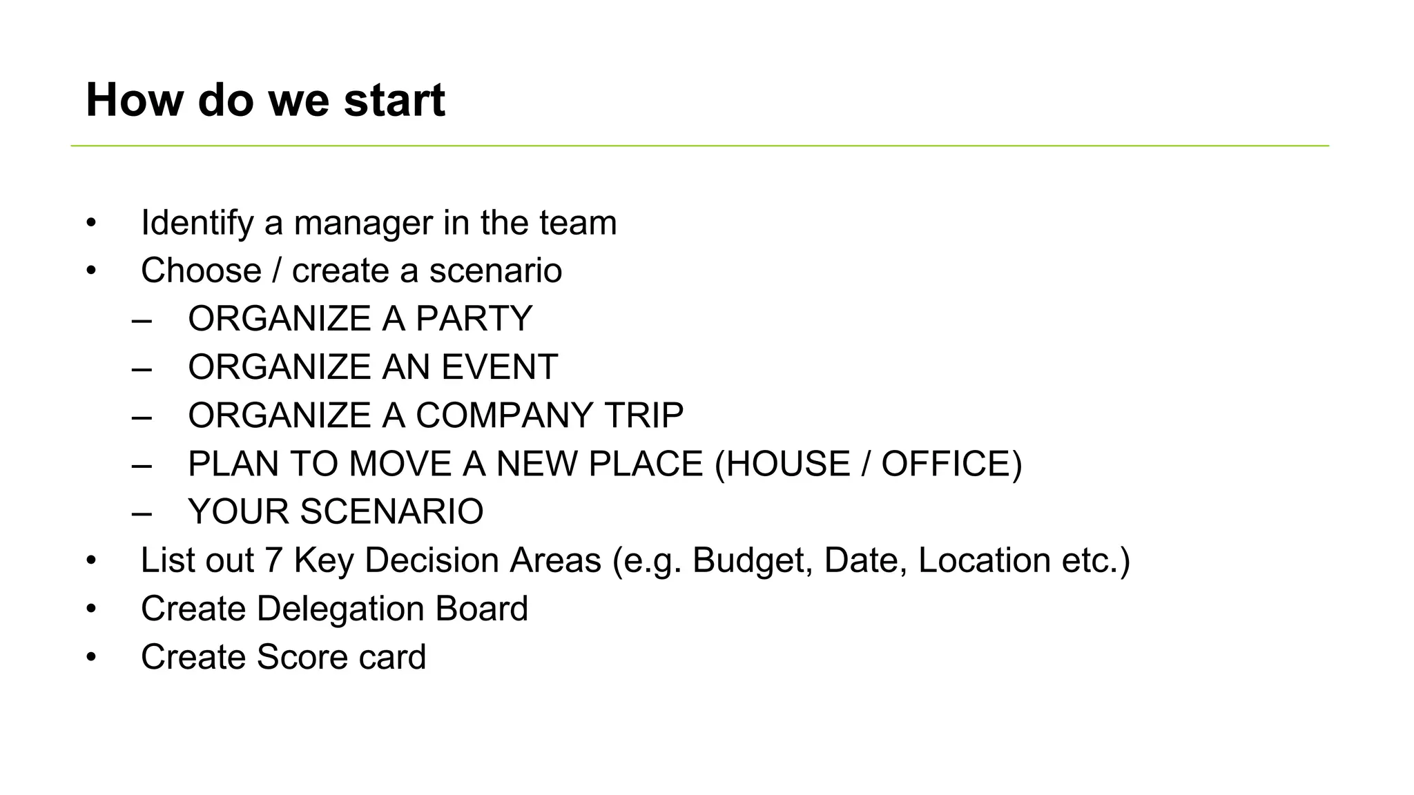 How do we start
• Identify a manager in the team
• Choose / create a scenario
– ORGANIZE A PARTY
– ORGANIZE AN EVENT
– ORGANIZE A COMPANY TRIP
– PLAN TO MOVE A NEW PLACE (HOUSE / OFFICE)
– YOUR SCENARIO
• List out 7 Key Decision Areas (e.g. Budget, Date, Location etc.)
• Create Delegation Board
• Create Score card
 