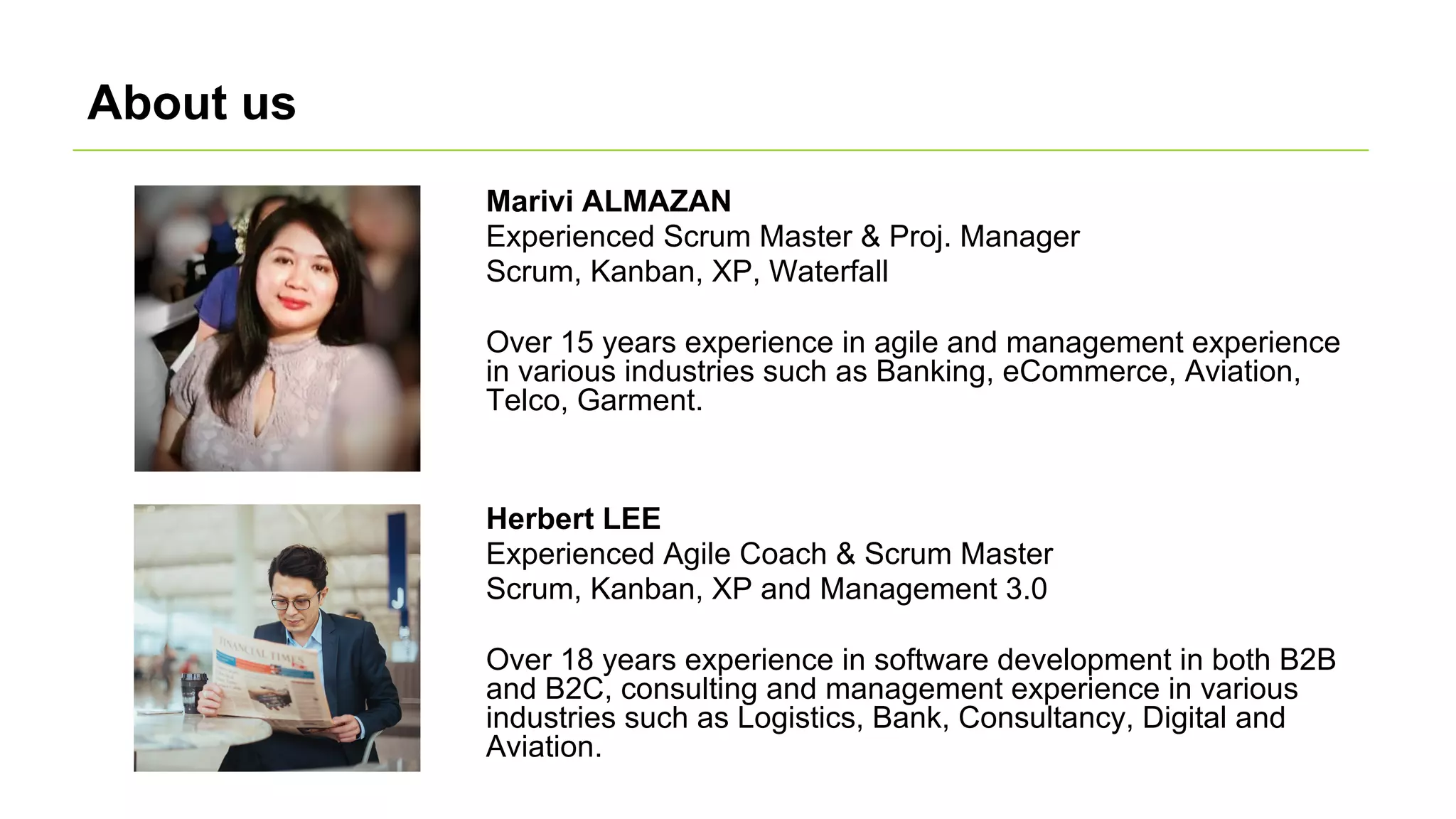 About us
Herbert LEE
Experienced Agile Coach & Scrum Master
Scrum, Kanban, XP and Management 3.0
Over 18 years experience in software development in both B2B
and B2C, consulting and management experience in various
industries such as Logistics, Bank, Consultancy, Digital and
Aviation.
Marivi ALMAZAN
Experienced Scrum Master & Proj. Manager
Scrum, Kanban, XP, Waterfall
Over 15 years experience in agile and management experience
in various industries such as Banking, eCommerce, Aviation,
Telco, Garment.
 
