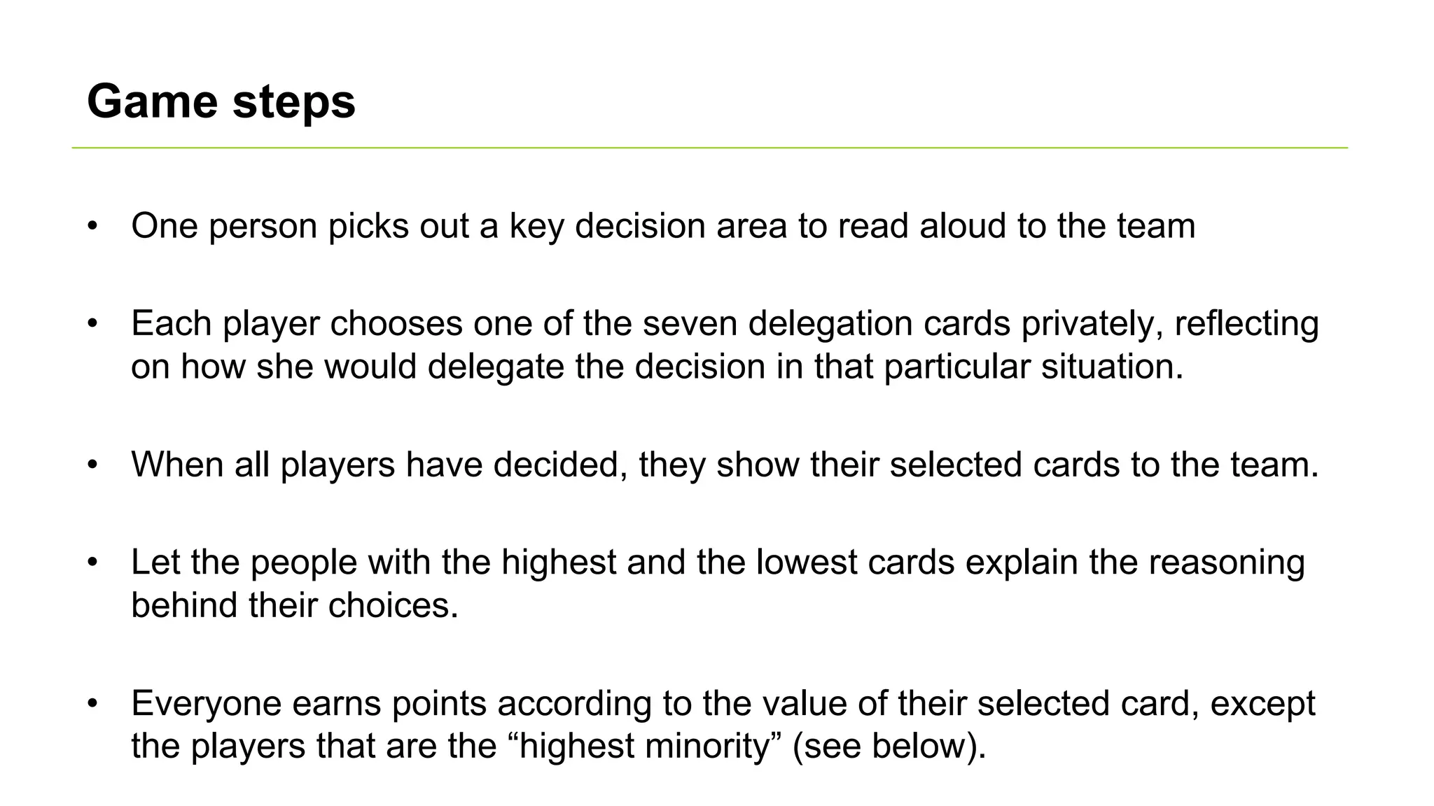 Game steps
• One person picks out a key decision area to read aloud to the team
• Each player chooses one of the seven delegation cards privately, reflecting
on how she would delegate the decision in that particular situation.
• When all players have decided, they show their selected cards to the team.
• Let the people with the highest and the lowest cards explain the reasoning
behind their choices.
• Everyone earns points according to the value of their selected card, except
the players that are the “highest minority” (see below).
 