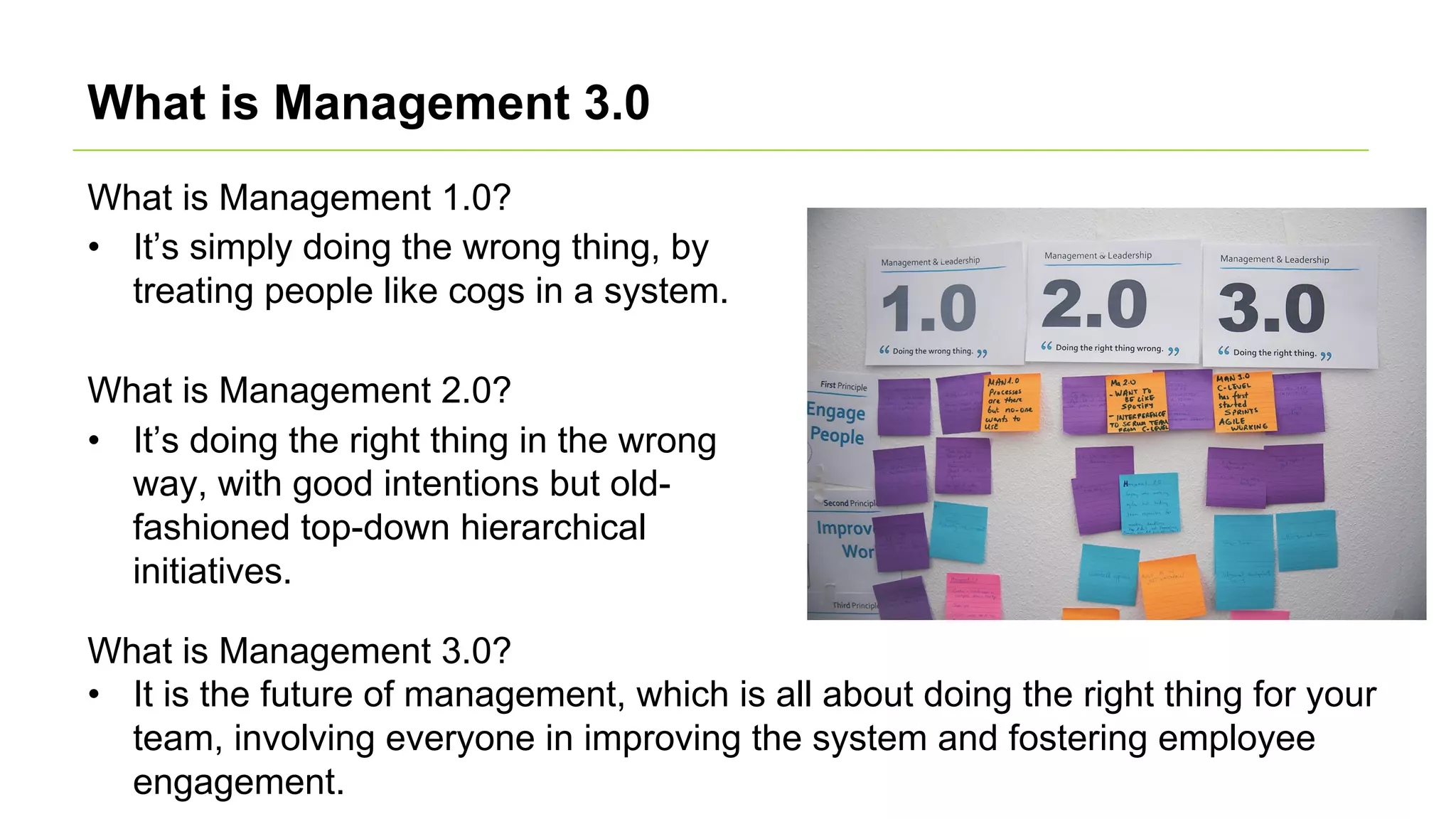 What is Management 3.0
What is Management 1.0?
• It’s simply doing the wrong thing, by
treating people like cogs in a system.
What is Management 2.0?
• It’s doing the right thing in the wrong
way, with good intentions but old-
fashioned top-down hierarchical
initiatives.
What is Management 3.0?
• It is the future of management, which is all about doing the right thing for your
team, involving everyone in improving the system and fostering employee
engagement.
 