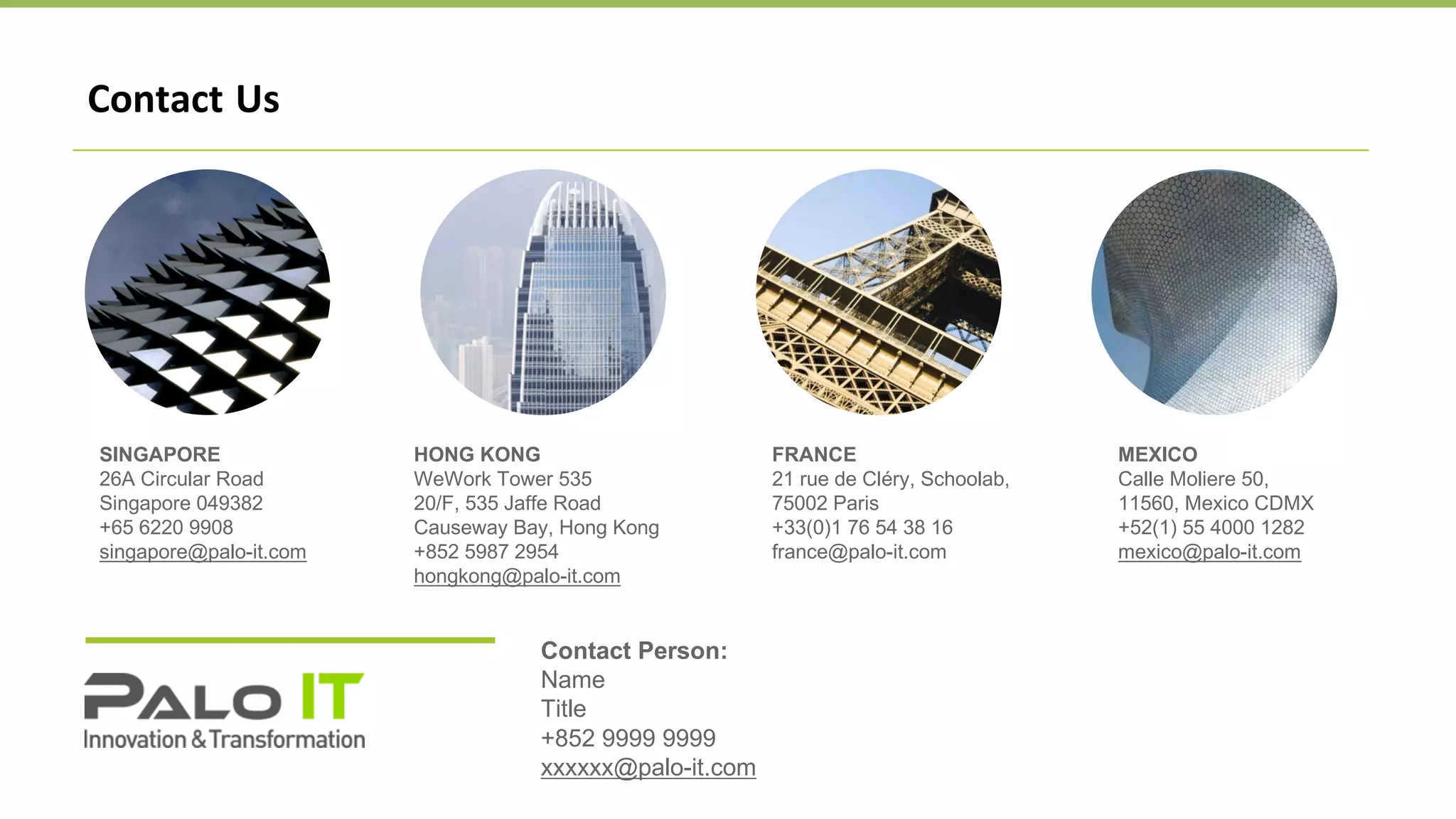 SINGAPORE
26A Circular Road
Singapore 049382
+65 6220 9908
singapore@palo-it.com
HONG KONG
WeWork Tower 535
20/F, 535 Jaffe Road
Causeway Bay, Hong Kong
+852 5987 2954
hongkong@palo-it.com
FRANCE
21 rue de Cléry, Schoolab,
75002 Paris
+33(0)1 76 54 38 16
france@palo-it.com
MEXICO
Calle Moliere 50,
11560, Mexico CDMX
+52(1) 55 4000 1282
mexico@palo-it.com
Contact Us
Contact Person:
Name
Title
+852 9999 9999
xxxxxx@palo-it.com
 